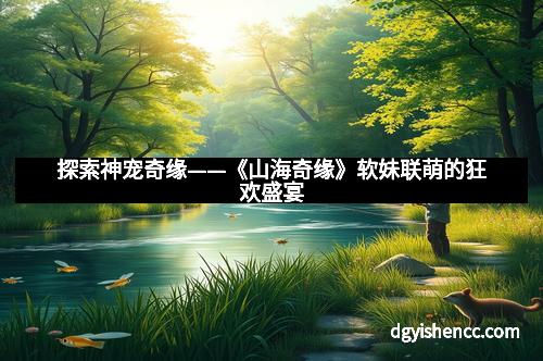探索神宠奇缘——《山海奇缘》软妹联萌的狂欢盛宴